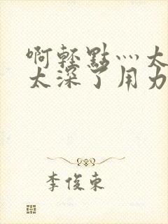 啊轻点灬太粗嗯太深了用力电影