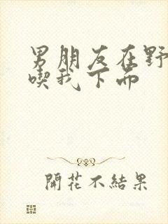 男朋友在野外猛吃我下面