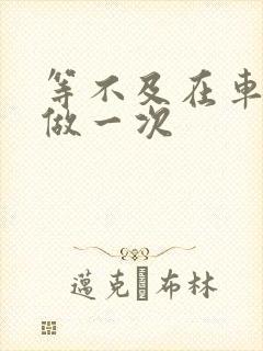 等不及在车里先做一次