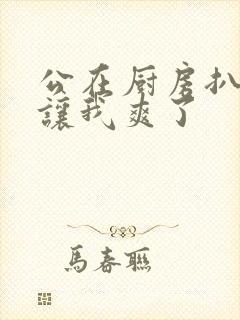 公在厨房扒开腿让我爽了