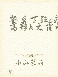 餐桌下狂c亲女高辣h文霍水