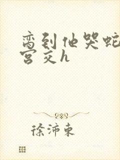 脔到他哭蛇双根宫交h