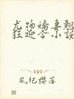 尤物娇妻翘臀疯狂迎合小说