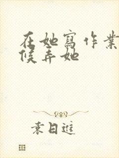 在她写作业的时候弄她