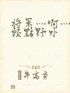 将军灬啊灬啊灬轻点野外