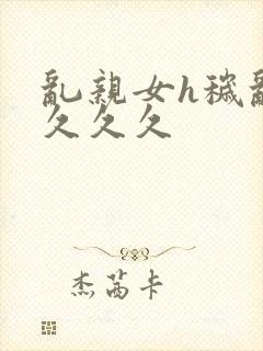 乱亲女h秽乱长久久久