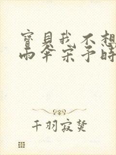 宝贝我不想带小雨伞宋予时