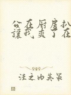 公在厨房扒开腿让我爽了在线观看