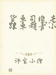 货车司机老周和跟车赵青小明