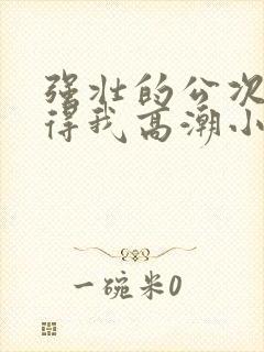 强壮的公次次弄得我高潮小说