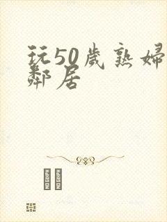 玩50岁熟妇女邻居