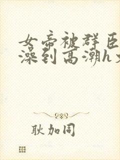 女帝被群臣伦流澡到高潮h文