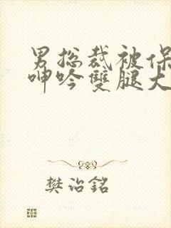 男总裁被保镖c呻吟双腿大张bl