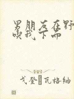 男朋友在野外猛吃我下面