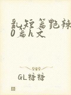 乱短篇艳辣500篇h文