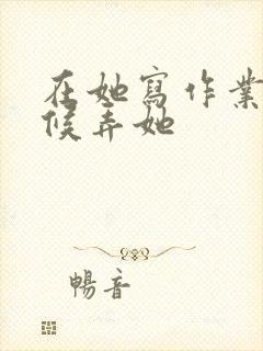 在她写作业的时候弄她