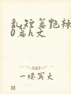 乱短篇艳辣500篇h文