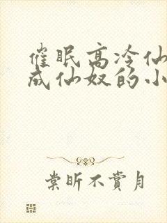 催眠高冷仙奴变成仙奴的小说