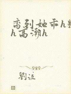 脔到她乖h粗话h高潮h