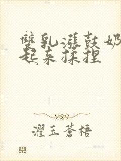 双乳涨鼓奶头翘起来揉捏