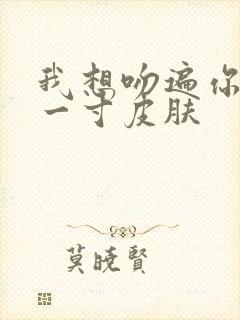 我想吻遍你的每一寸皮肤