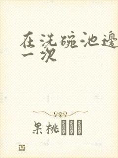 在洗碗池边要了一次