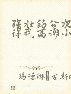 强壮的公次次弄得我高潮小说