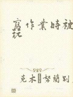 写作业时被爹地玩