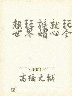 想玩谁就玩谁的世界媚心全文阅读