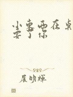 小东西在桌子上要了你