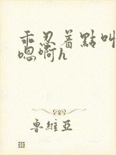 乖忍着点叫出来嗯啊h