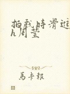 拍戏时滑进去了h周莹