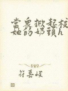 当众掀起校服揉她的奶头h