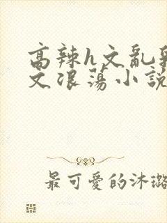 高辣h文乱乳h文浪荡小说苏柔