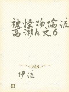 被怪物伦流澡到高潮h文6