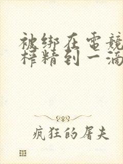 被绑在电竞椅上榨精到一滴不剩