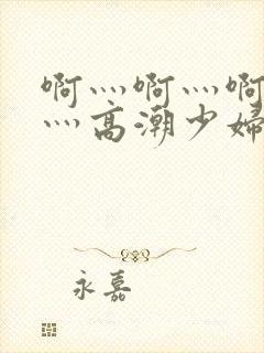 啊灬啊灬啊灬快灬高潮少妇小说