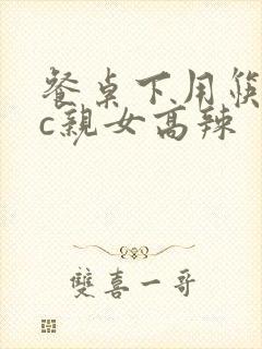 餐桌下用筷子狂c亲女高辣