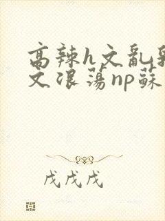 高辣h文乱乳h文浪荡np苏夏