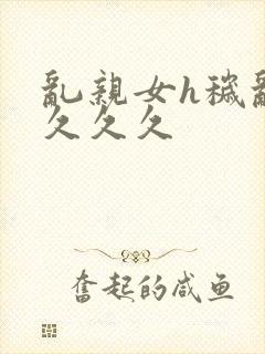 乱亲女h秽乱长久久久