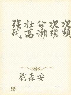 强壮公次次弄得我高潮视频