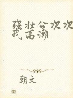 强壮公次次弄得我高潮