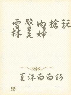 雪臀肉枪玩遍武林美妇