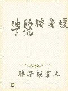 他的腰身缓慢的下沉