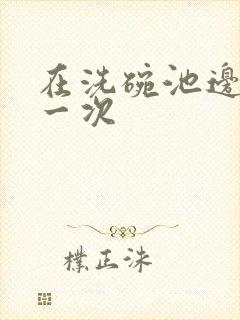 在洗碗池边要了一次