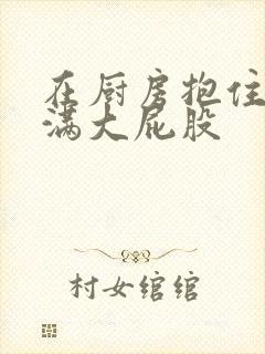 在厨房抱住岳丰满大屁股