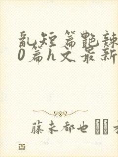 乱短篇艳辣500篇h文最新章节