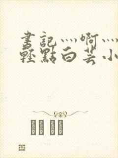 书记灬啊灬啊灬轻点白芸小说