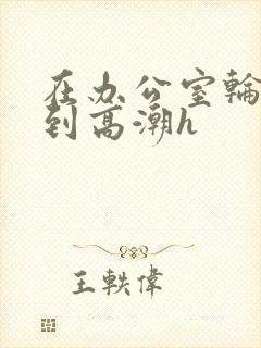 在办公室轮流澡到高潮h