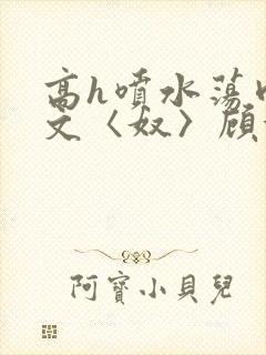 高h喷水荡肉欲文〈奴〉顾依依